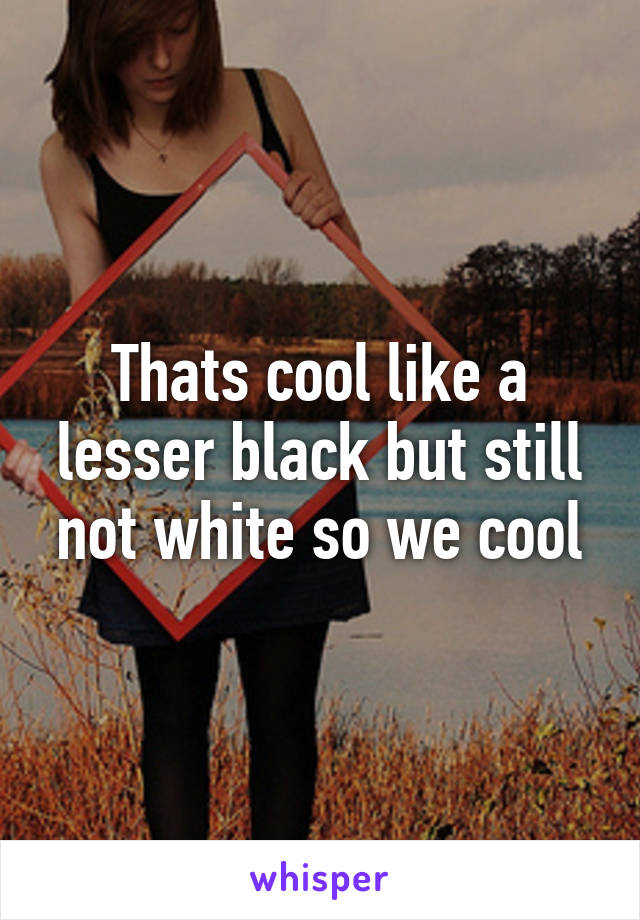 Thats cool like a lesser black but still not white so we cool