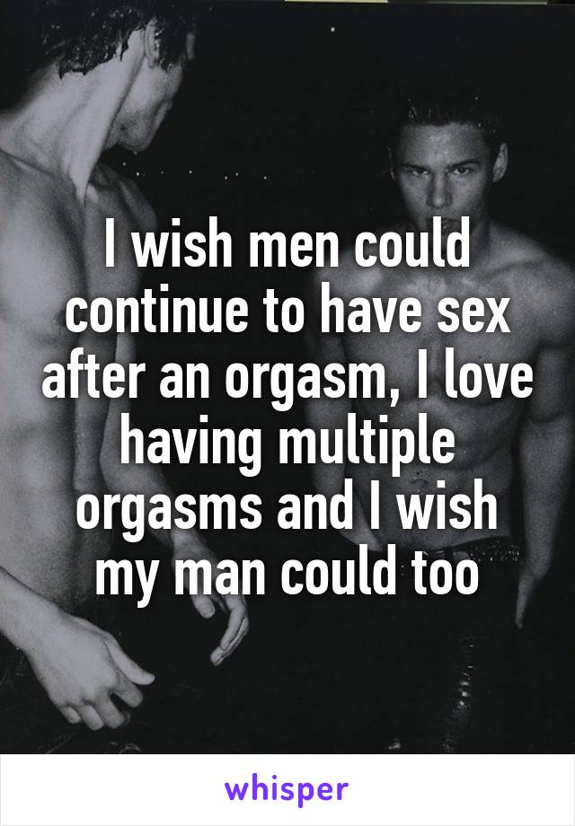 I wish men could continue to have sex after an orgasm, I love having multiple orgasms and I wish my man could too