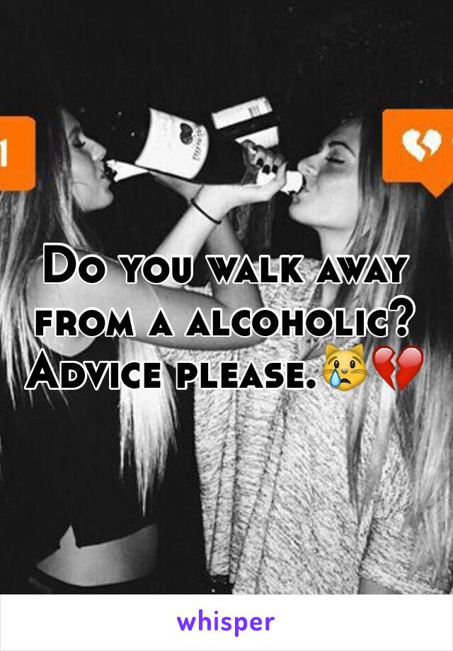 Do you walk away from a alcoholic? Advice please.😿💔  