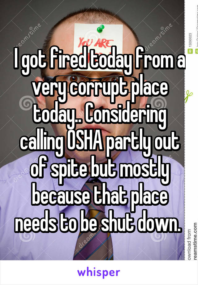 I got fired today from a very corrupt place today.. Considering calling OSHA partly out of spite but mostly because that place needs to be shut down. 