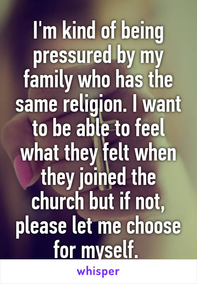 I'm kind of being pressured by my family who has the same religion. I want to be able to feel what they felt when they joined the church but if not, please let me choose for myself. 