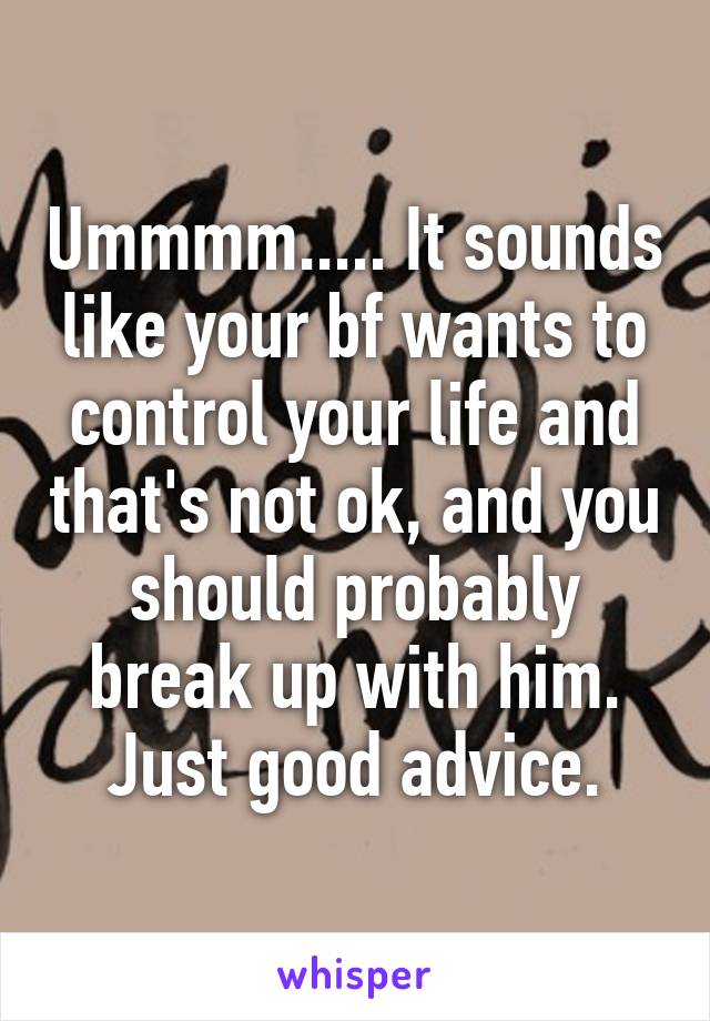 Ummmm..... It sounds like your bf wants to control your life and that's not ok, and you should probably break up with him. Just good advice.