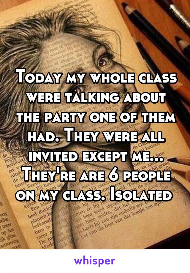 Today my whole class were talking about the party one of them had. They were all invited except me... They're are 6 people on my class. Isolated 