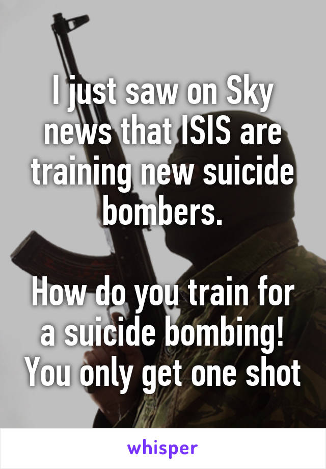 I just saw on Sky news that ISIS are training new suicide bombers.

How do you train for a suicide bombing! You only get one shot