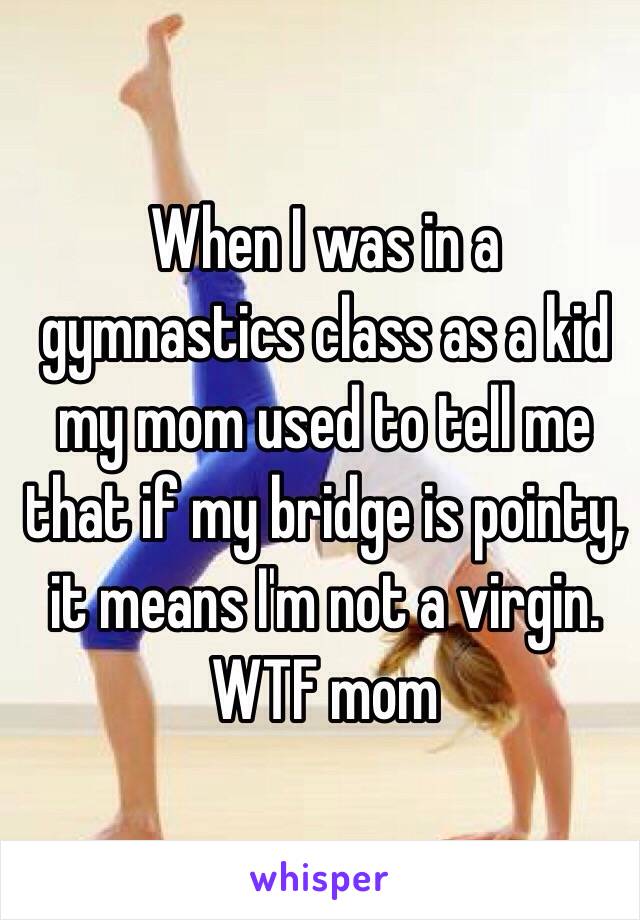 When I was in a gymnastics class as a kid my mom used to tell me that if my bridge is pointy, it means I'm not a virgin. WTF mom 