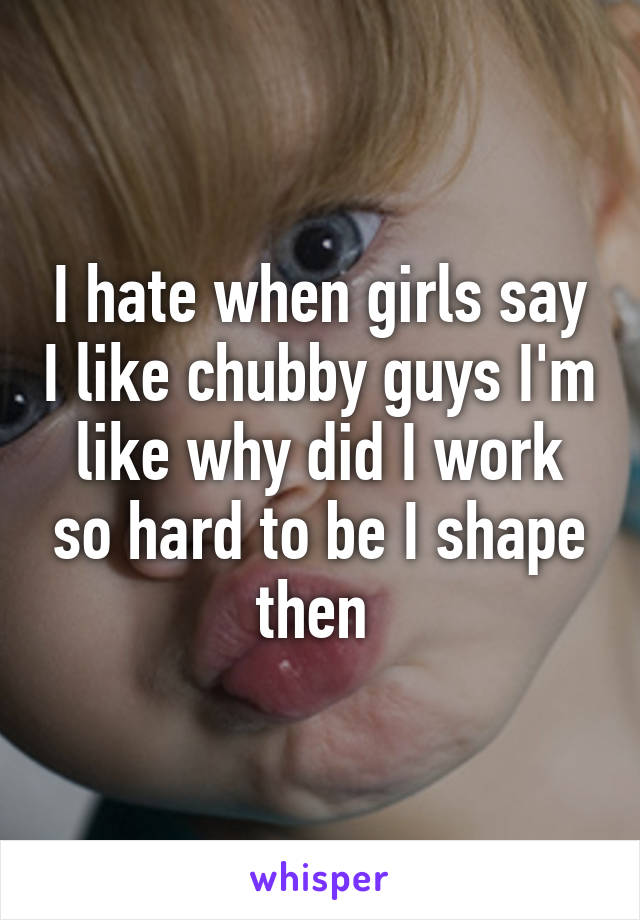 I hate when girls say I like chubby guys I'm like why did I work so hard to be I shape then 