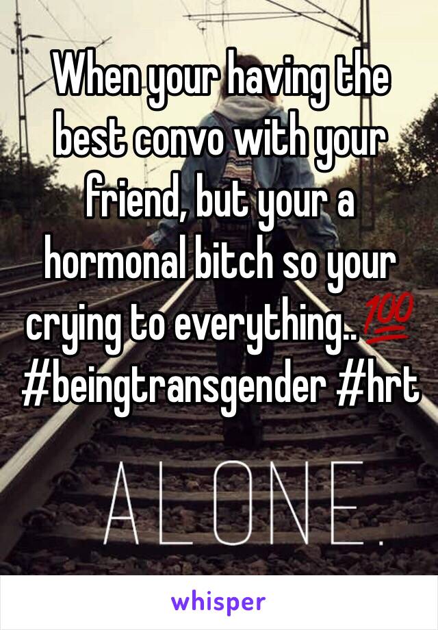 When your having the best convo with your friend, but your a hormonal bitch so your crying to everything..💯 
#beingtransgender #hrt 