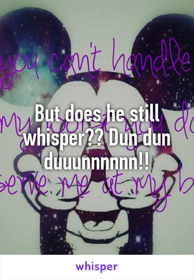 But does he still whisper?? Dun dun duuunnnnnn!!