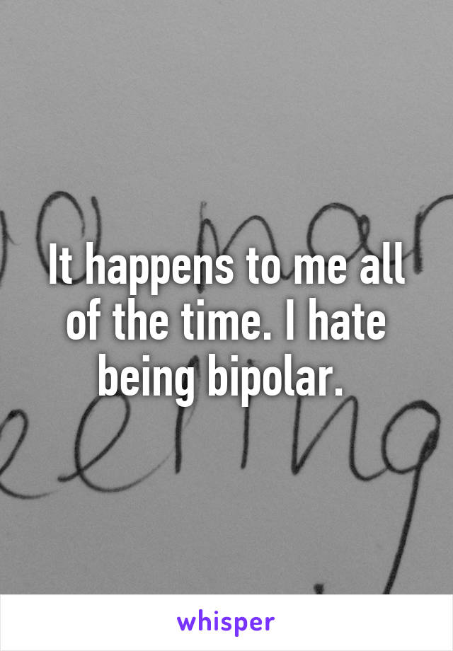 It happens to me all of the time. I hate being bipolar. 