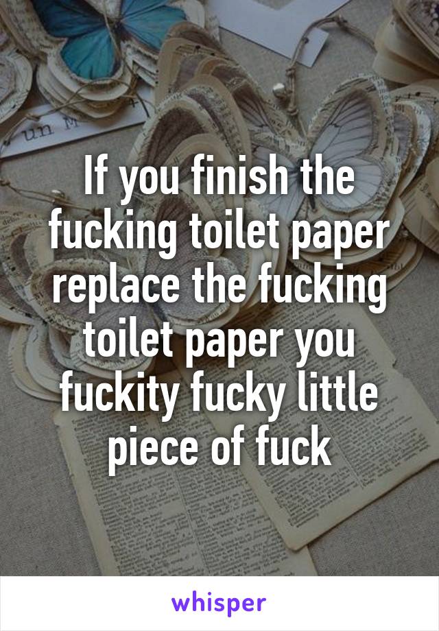 If you finish the fucking toilet paper replace the fucking toilet paper you fuckity fucky little piece of fuck