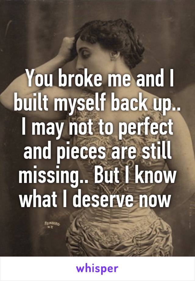  You broke me and I built myself back up.. I may not to perfect and pieces are still missing.. But I know what I deserve now 