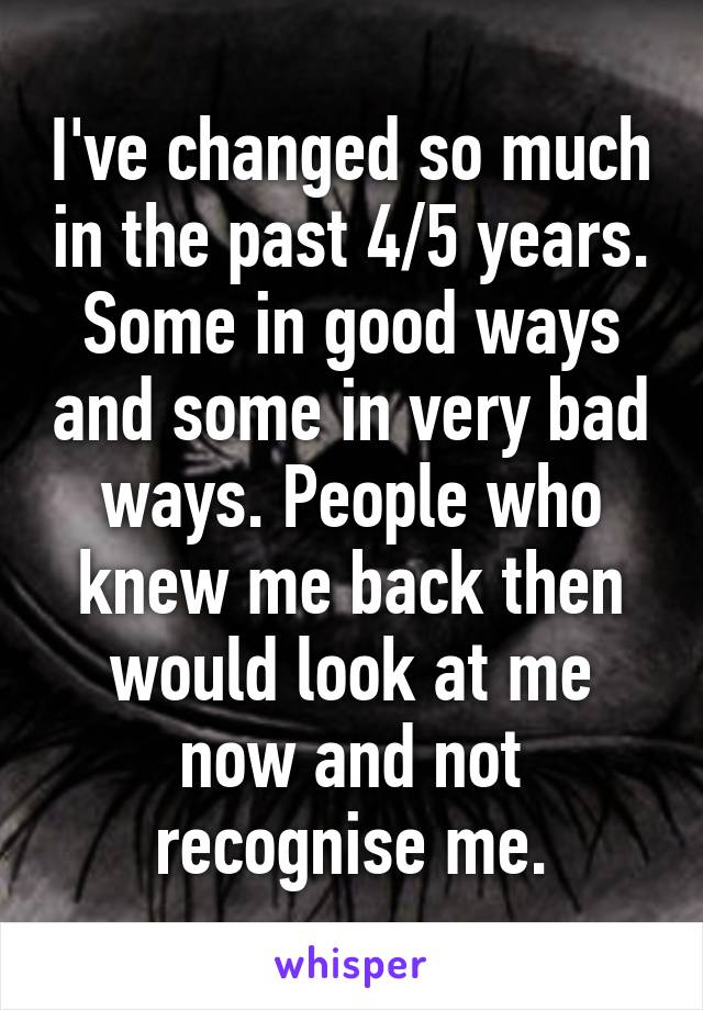 I've changed so much in the past 4/5 years. Some in good ways and some in very bad ways. People who knew me back then would look at me now and not recognise me.