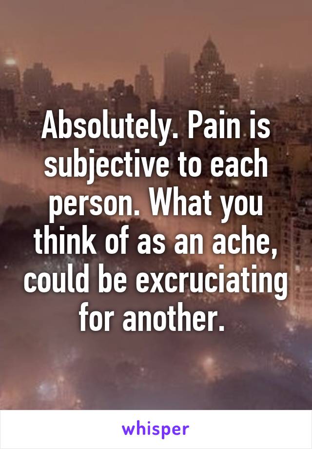 Absolutely. Pain is subjective to each person. What you think of as an ache, could be excruciating for another. 