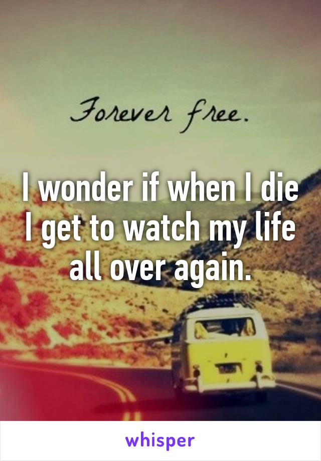 I wonder if when I die I get to watch my life all over again.