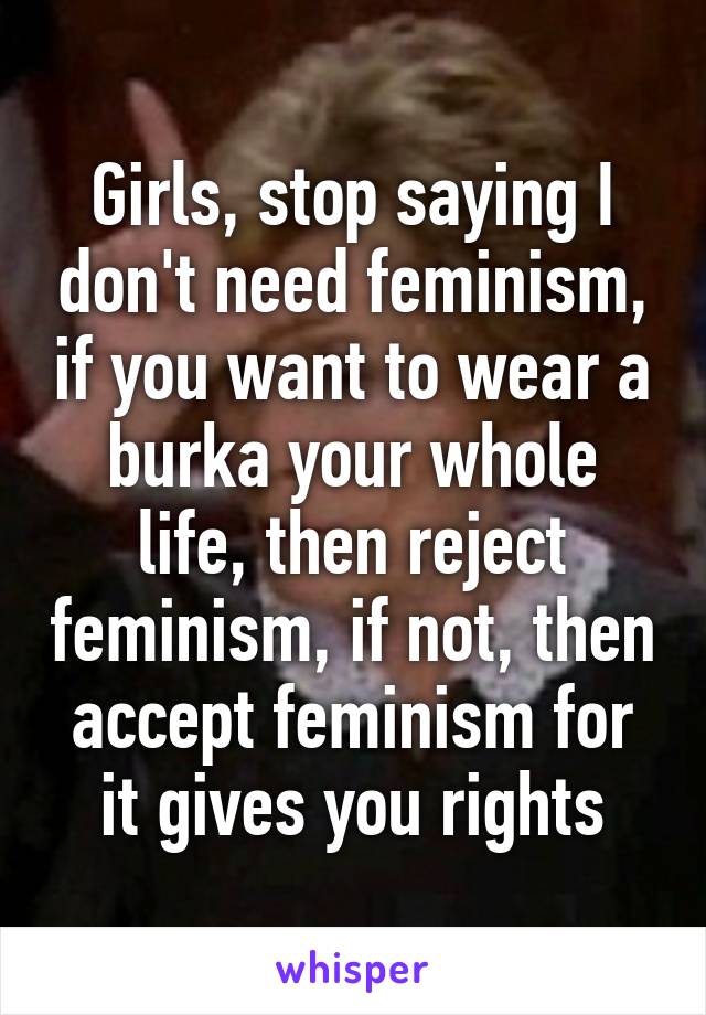 Girls, stop saying I don't need feminism, if you want to wear a burka your whole life, then reject feminism, if not, then accept feminism for it gives you rights