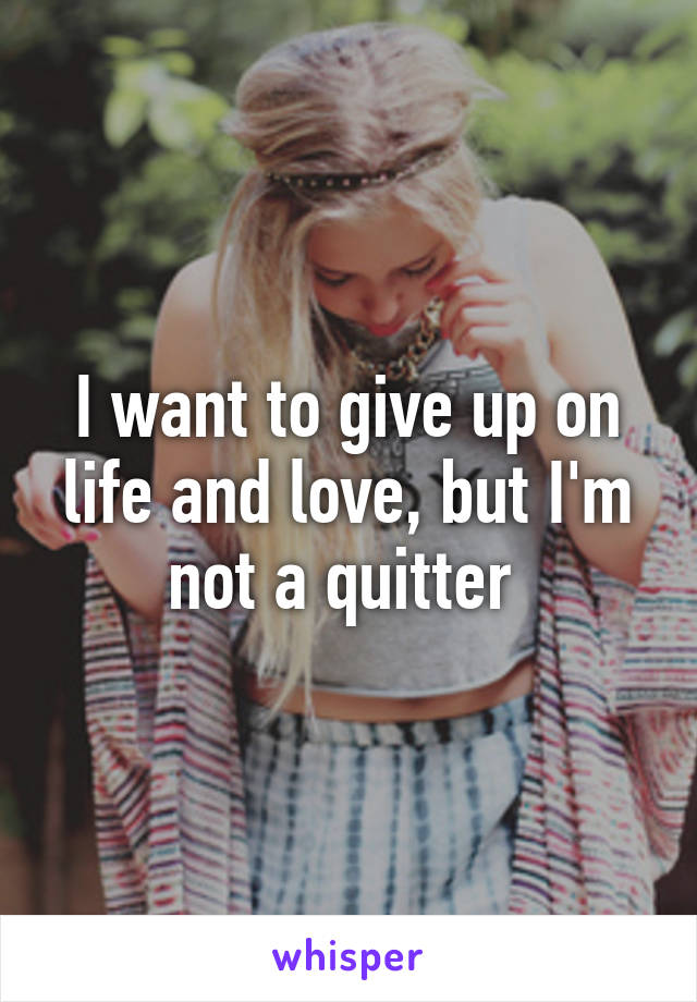 I want to give up on life and love, but I'm not a quitter 