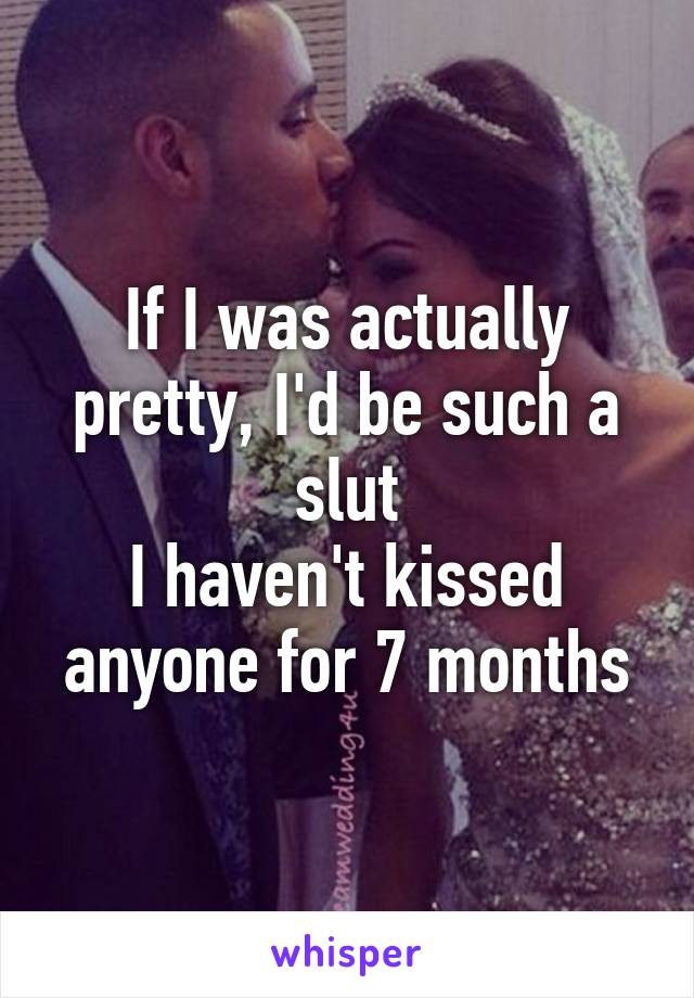 If I was actually pretty, I'd be such a slut
I haven't kissed anyone for 7 months