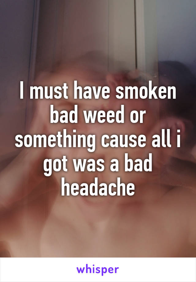 I must have smoken bad weed or something cause all i got was a bad headache