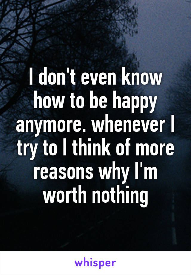 I don't even know how to be happy anymore. whenever I try to I think of more reasons why I'm worth nothing