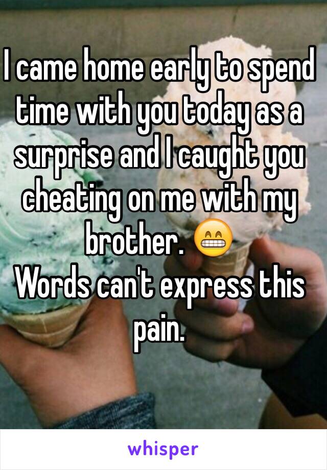 I came home early to spend time with you today as a surprise and I caught you cheating on me with my brother. 😁 
Words can't express this pain. 