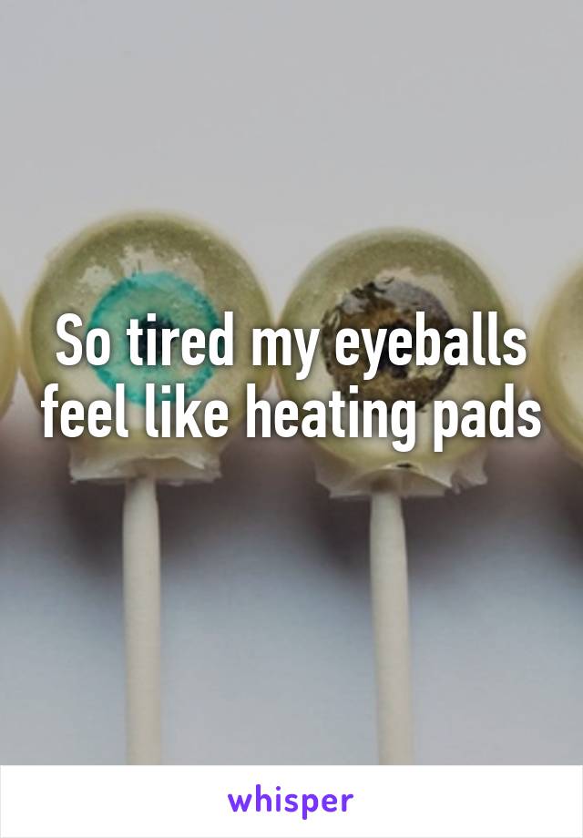 So tired my eyeballs feel like heating pads 