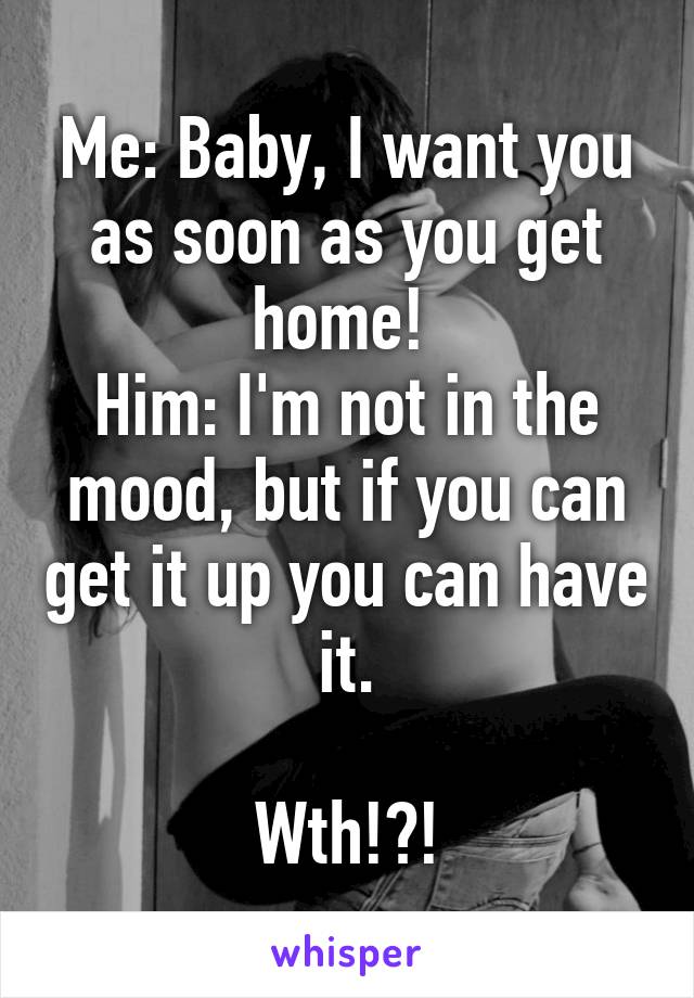 Me: Baby, I want you as soon as you get home! 
Him: I'm not in the mood, but if you can get it up you can have it.

Wth!?!