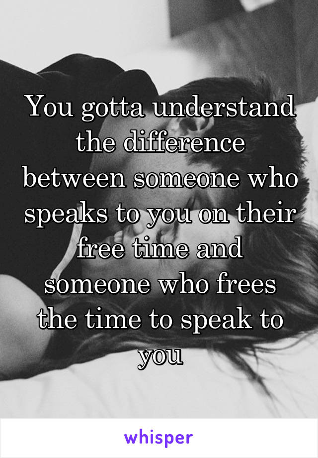 You gotta understand the difference between someone who speaks to you on their free time and someone who frees the time to speak to you