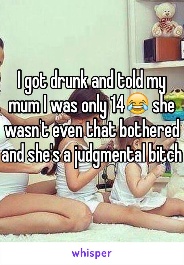 I got drunk and told my mum I was only 14😂 she wasn't even that bothered and she's a judgmental bitch 