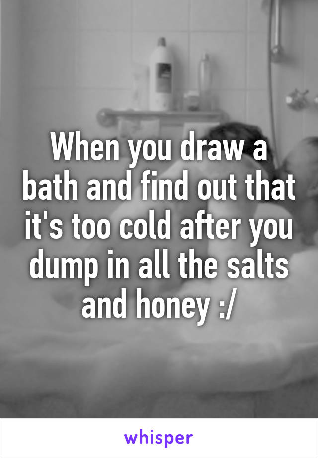 When you draw a bath and find out that it's too cold after you dump in all the salts and honey :/