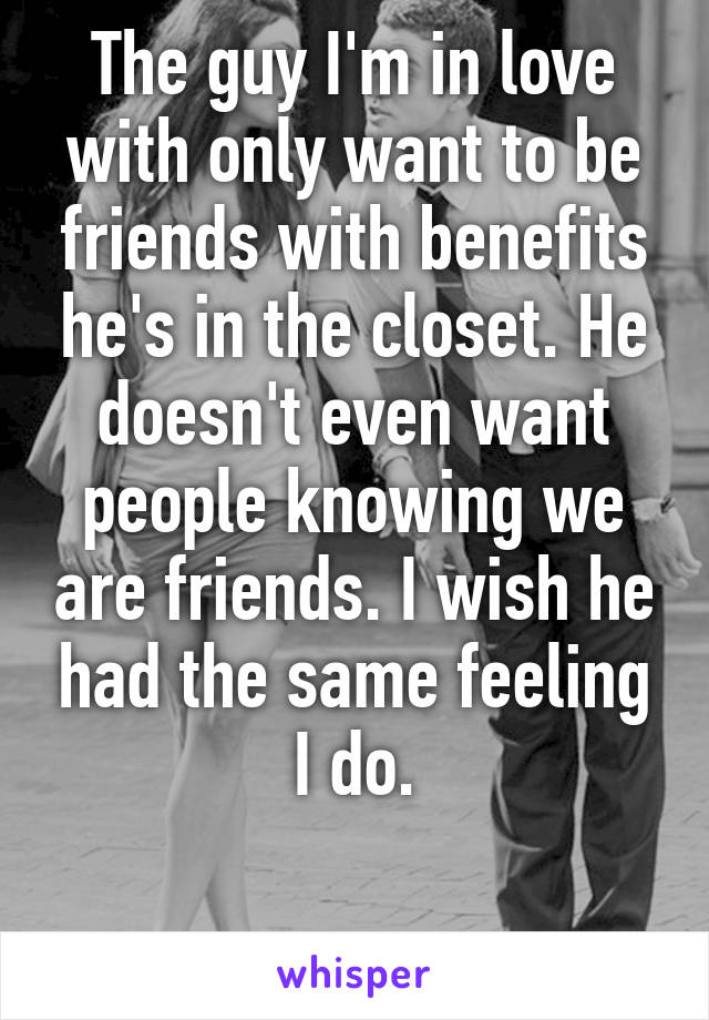 The guy I'm in love with only want to be friends with benefits he's in the closet. He doesn't even want people knowing we are friends. I wish he had the same feeling I do.

