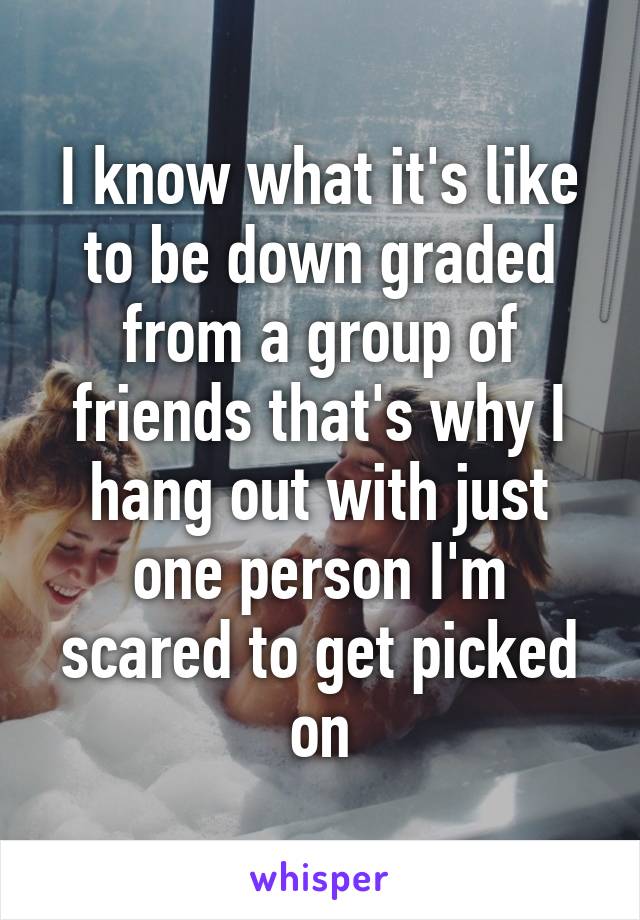 I know what it's like to be down graded from a group of friends that's why I hang out with just one person I'm scared to get picked on