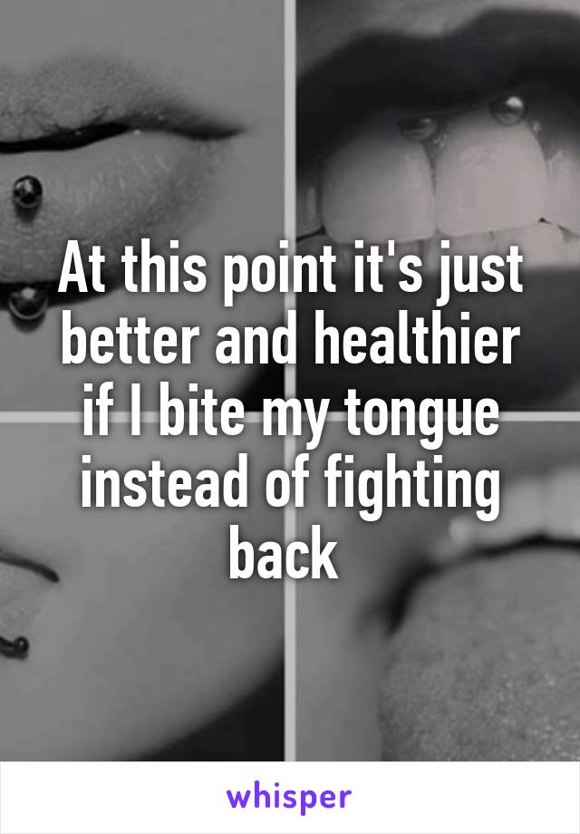 At this point it's just better and healthier if I bite my tongue instead of fighting back 