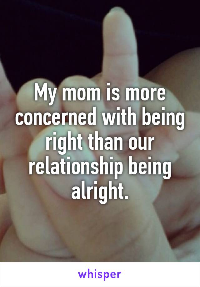 My mom is more concerned with being right than our relationship being alright.