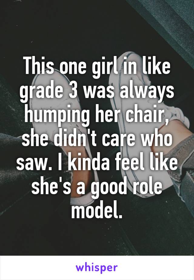 This one girl in like grade 3 was always humping her chair, she didn't care who saw. I kinda feel like she's a good role model.