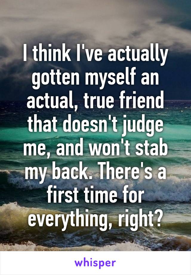 I think I've actually gotten myself an actual, true friend that doesn't judge me, and won't stab my back. There's a first time for everything, right?