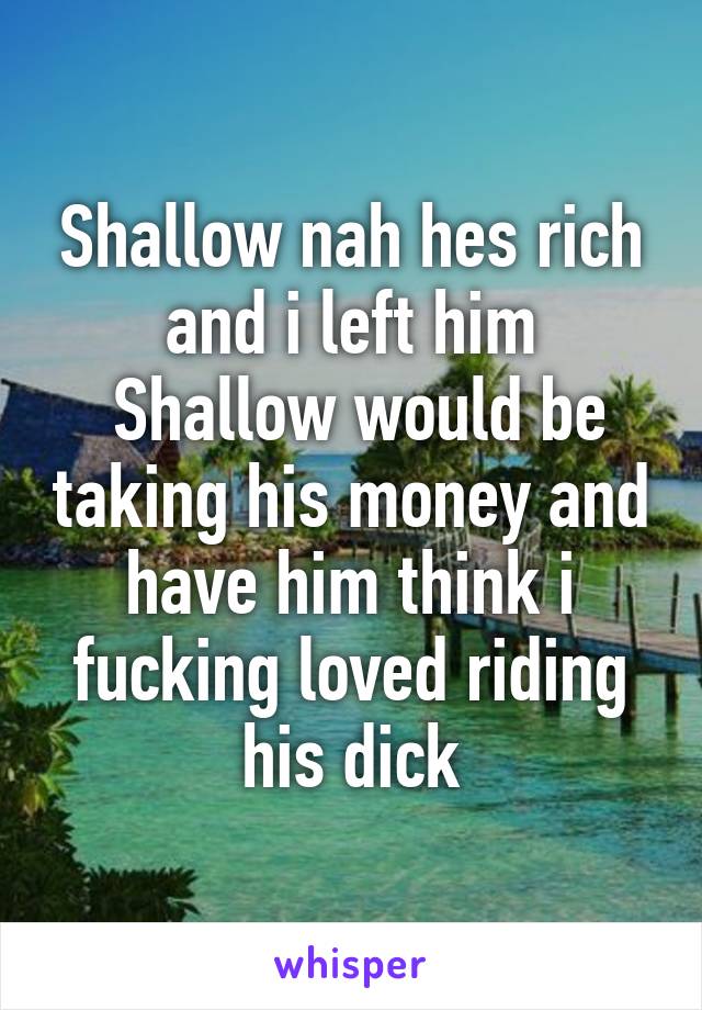 Shallow nah hes rich and i left him
 Shallow would be taking his money and have him think i fucking loved riding his dick