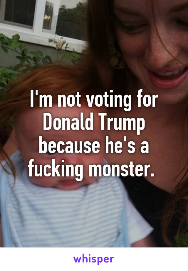 I'm not voting for Donald Trump because he's a fucking monster. 