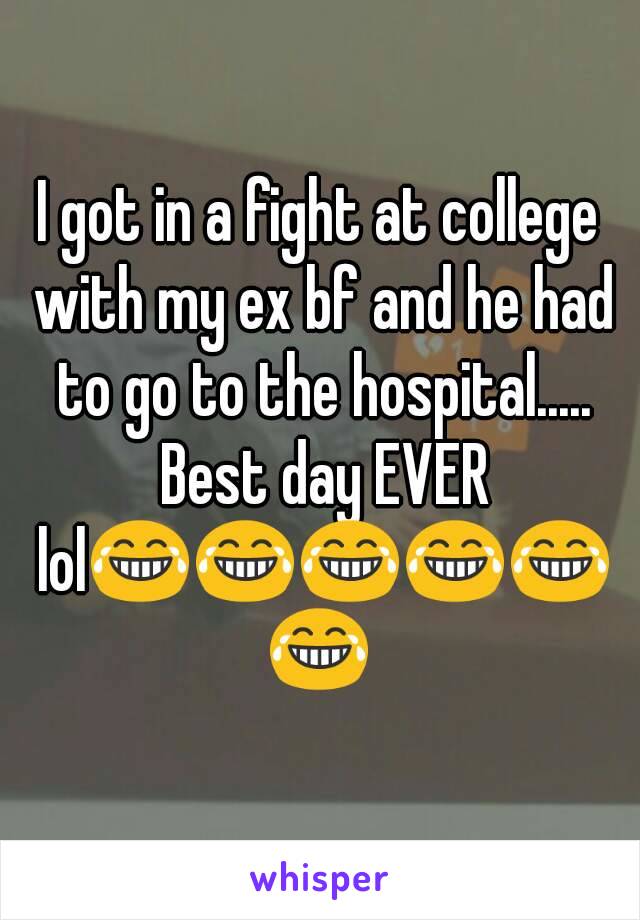 I got in a fight at college with my ex bf and he had to go to the hospital..... Best day EVER lol😂😂😂😂😂😂