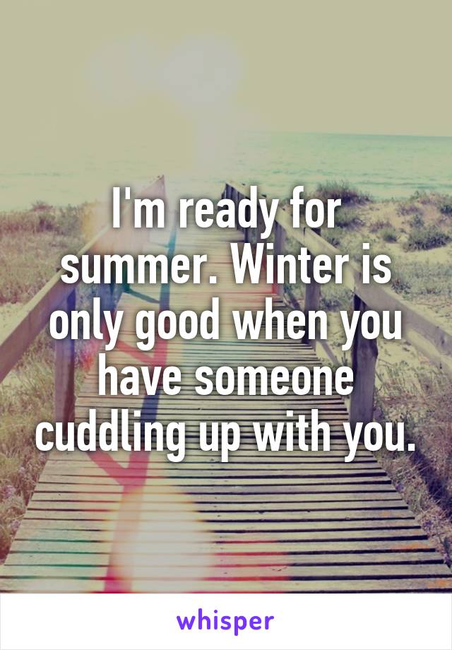 I'm ready for summer. Winter is only good when you have someone cuddling up with you.