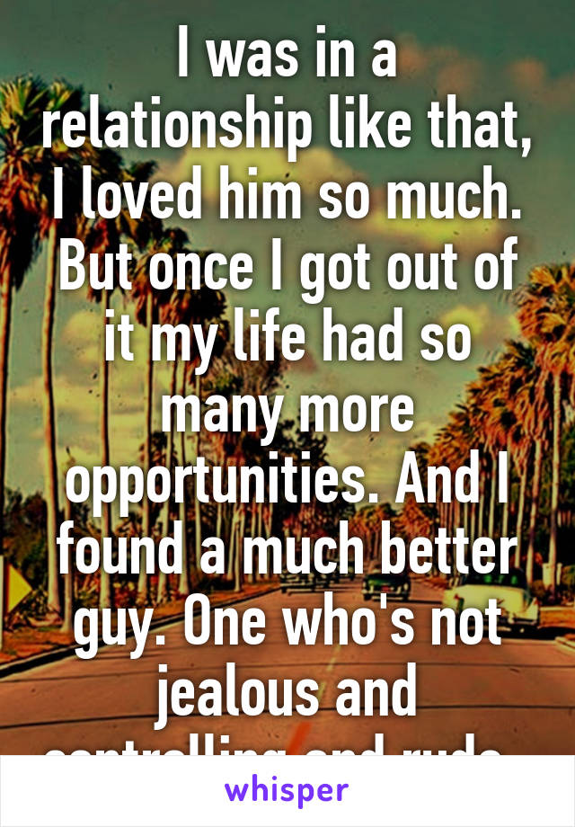 I was in a relationship like that, I loved him so much. But once I got out of it my life had so many more opportunities. And I found a much better guy. One who's not jealous and controlling and rude. 