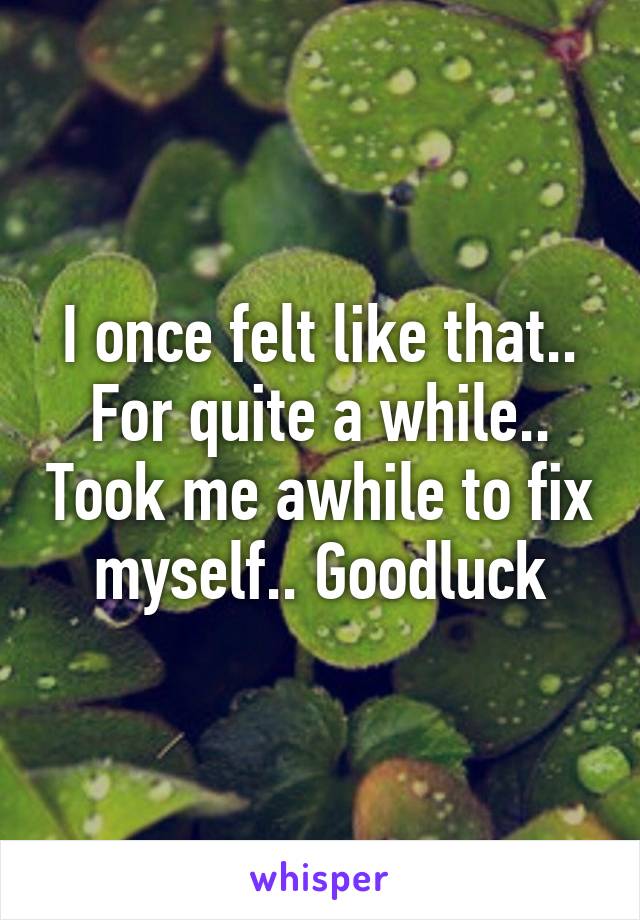 I once felt like that.. For quite a while.. Took me awhile to fix myself.. Goodluck