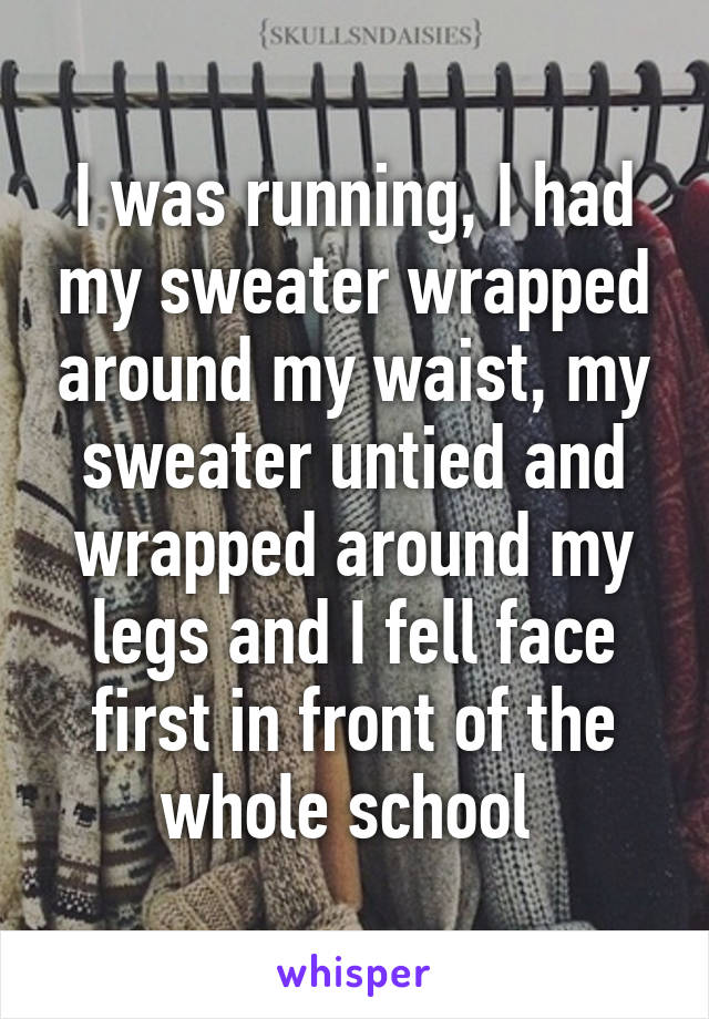 I was running, I had my sweater wrapped around my waist, my sweater untied and wrapped around my legs and I fell face first in front of the whole school 