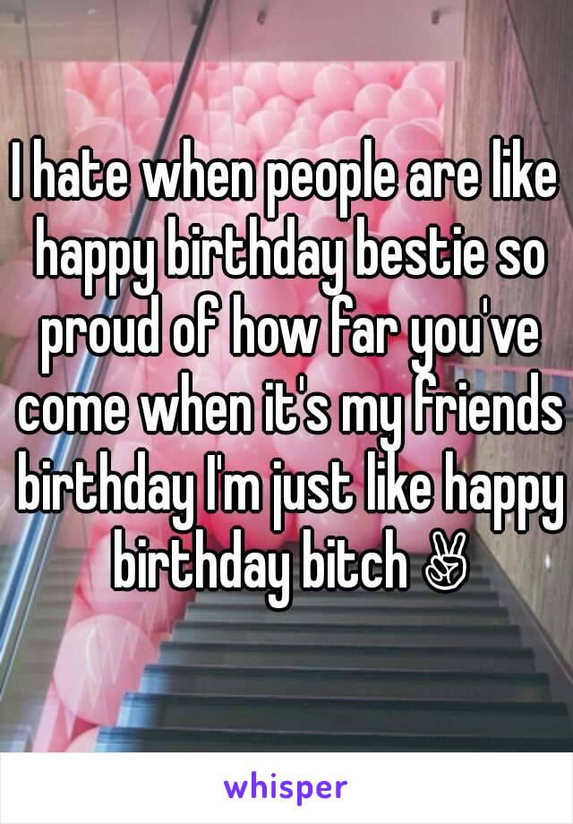 I hate when people are like happy birthday bestie so proud of how far you've come when it's my friends birthday I'm just like happy birthday bitch ✌