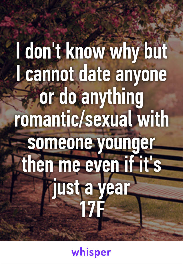 I don't know why but I cannot date anyone or do anything romantic/sexual with someone younger then me even if it's just a year
17F