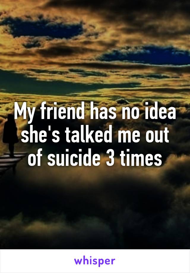 My friend has no idea she's talked me out of suicide 3 times