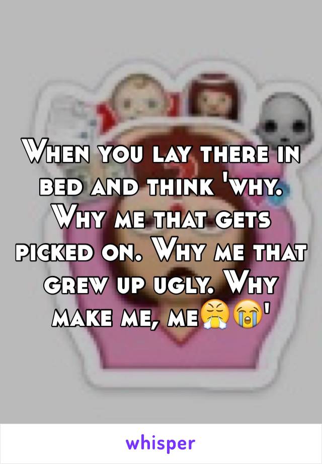 When you lay there in bed and think 'why. Why me that gets picked on. Why me that grew up ugly. Why make me, me😤😭'