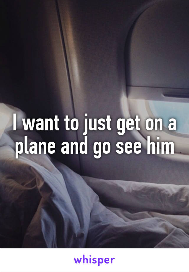 I want to just get on a plane and go see him