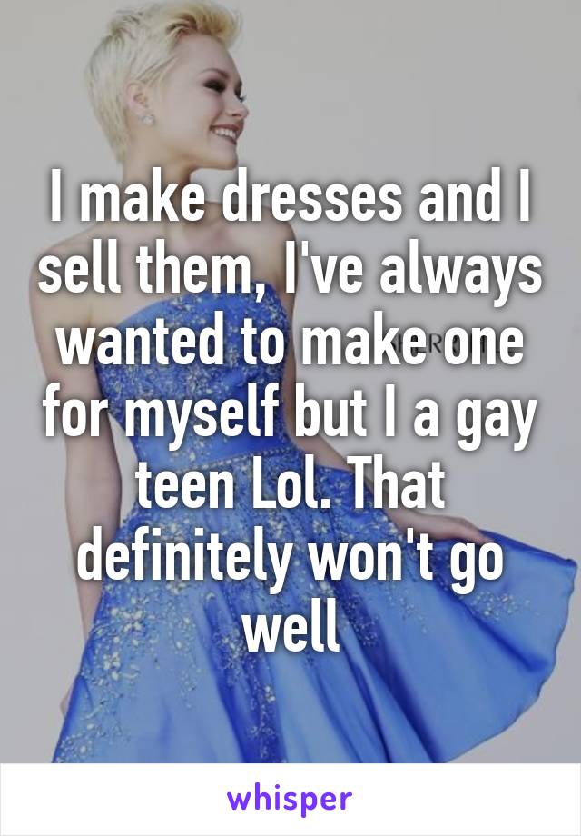 I make dresses and I sell them, I've always wanted to make one for myself but I a gay teen Lol. That definitely won't go well