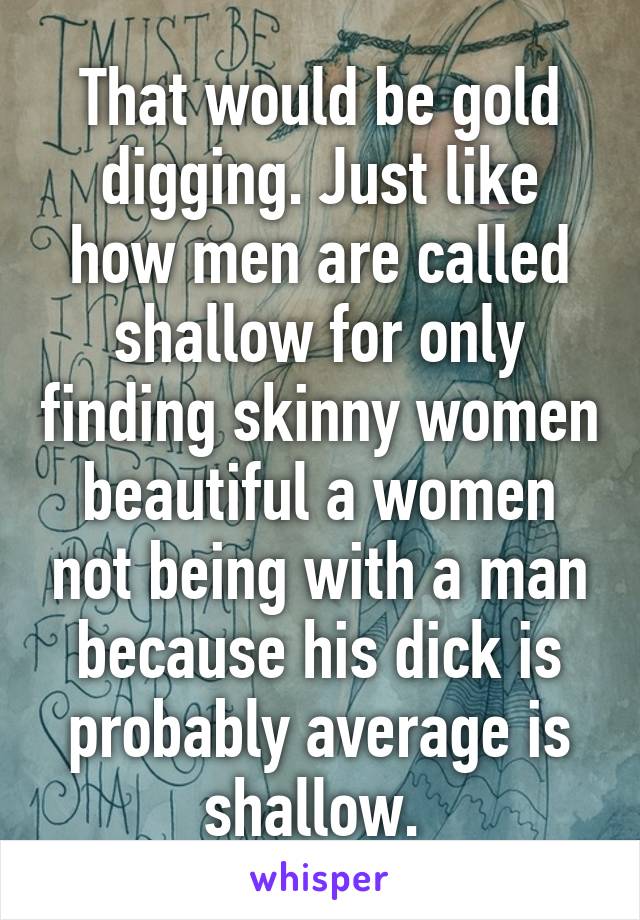 That would be gold digging. Just like how men are called shallow for only finding skinny women beautiful a women not being with a man because his dick is probably average is shallow. 