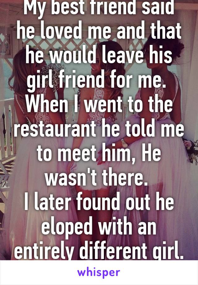 My best friend said he loved me and that he would leave his girl friend for me. 
When I went to the restaurant he told me to meet him, He wasn't there. 
I later found out he eloped with an entirely different girl. 